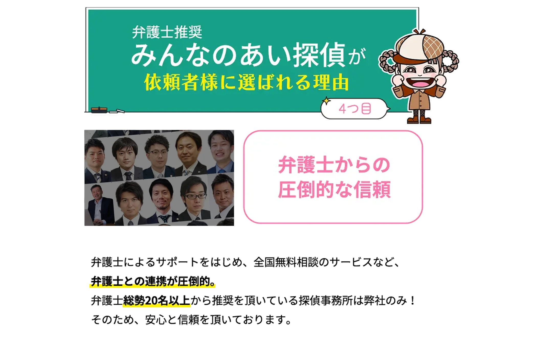 弁護士からの圧倒的な信頼　弁護士によるサポートをはじめ、全国無料相談のサービスなど、弁護士との連携が圧倒的。弁護士総勢20名以上から推奨を頂いている探偵事務所は弊社のみ！そのため、安心と信頼を頂いております。